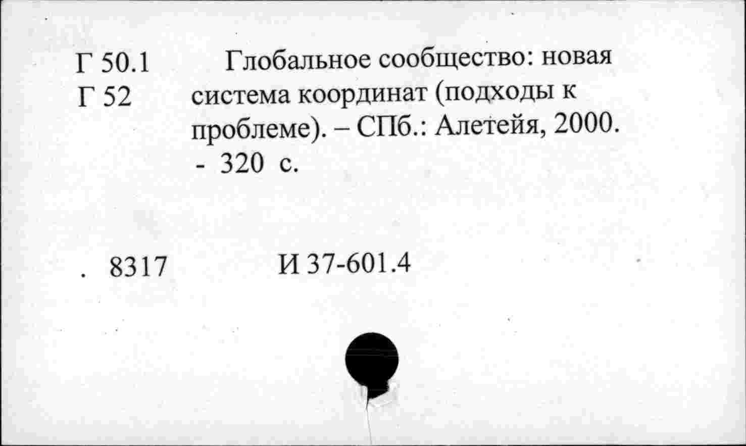 ﻿Г 50.1
Г 52
Глобальное сообщество: новая система координат (подходы к проблеме). - СПб.: Алетейя, 2000. - 320 с.
. 8317
И 37-601.4